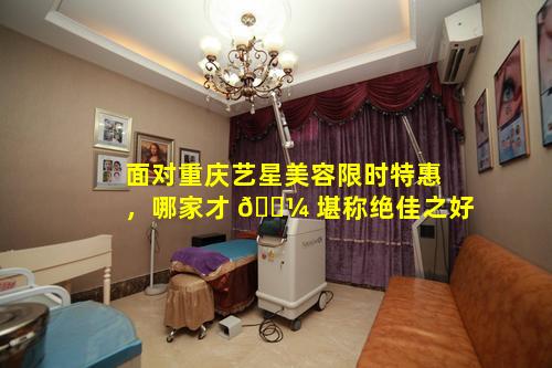面对重庆艺星美容限时特惠，哪家才 🌼 堪称绝佳之好